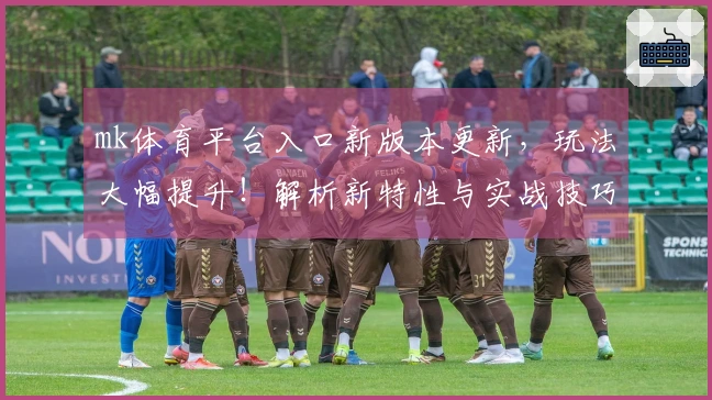 mk体育平台入口新版本更新，玩法大幅提升！解析新特性与实战技巧