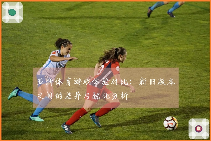 亚新体育游戏体验对比：新旧版本之间的差异与优化分析