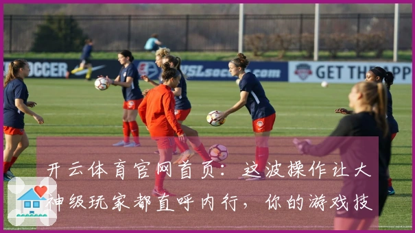 开云体育官网首页：这波操作让大神级玩家都直呼内行，你的游戏技巧升级了吗？