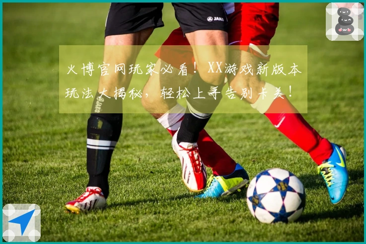 火博官网玩家必看！XX游戏新版本玩法大揭秘，轻松上手告别卡关！