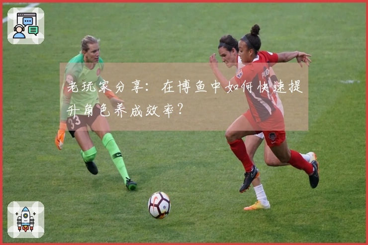 老玩家分享：在博鱼中如何快速提升角色养成效率？