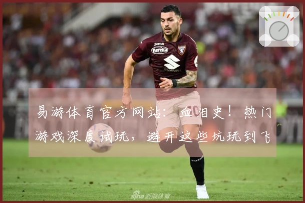 易游体育官方网站：血泪史！热门游戏深度试玩，避开这些坑玩到飞起