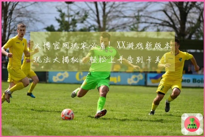 火博官网玩家必看！XX游戏新版本玩法大揭秘，轻松上手告别卡关！